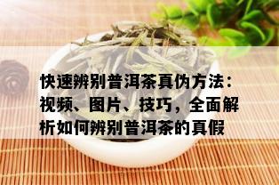 快速辨别普洱茶真伪方法：视频、图片、技巧，全面解析如何辨别普洱茶的真假