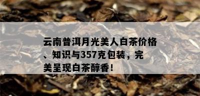 云南普洱月光美人白茶价格、知识与357克包装，完美呈现白茶醇香！