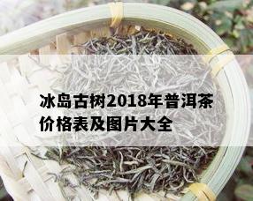 冰岛古树2018年普洱茶价格表及图片大全