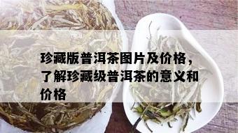 珍藏版普洱茶图片及价格，了解珍藏级普洱茶的意义和价格