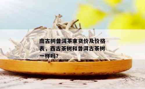 南古树普洱茶拿货价及价格表，西古茶树和普洱古茶树一样吗？