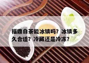 福鼎白茶能冰镇吗？冰镇多久合适？冷藏还是冷冻？