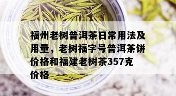 福州老树普洱茶日常用法及用量，老树福字号普洱茶饼价格和福建老树茶357克价格