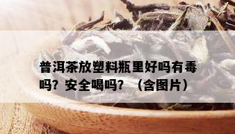 普洱茶放塑料瓶里好吗有吗？安全喝吗？（含图片）