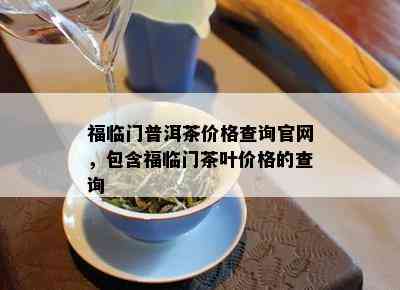 福临门普洱茶价格查询官网，包含福临门茶叶价格的查询