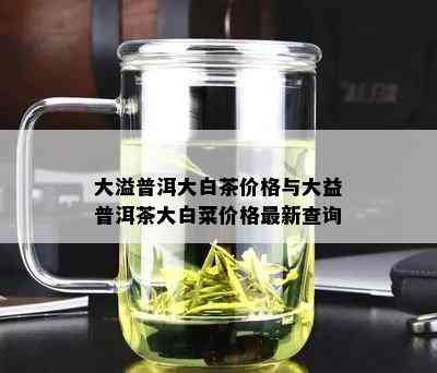 大溢普洱大白茶价格与大益普洱茶大白菜价格最新查询