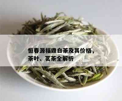 恒春源福鼎白茶及其价格，茶叶、茗茶全解析