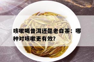 咳嗽喝普洱还是老白茶：哪种对咳嗽更有效？