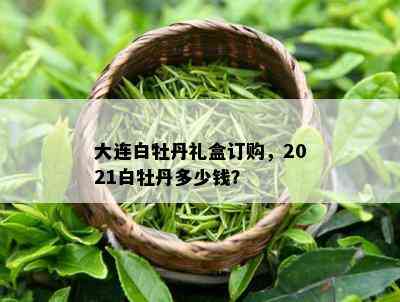 大连白牡丹礼盒订购，2021白牡丹多少钱？