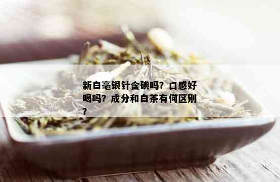 新白毫银针含碘吗？口感好喝吗？成分和白茶有何区别？