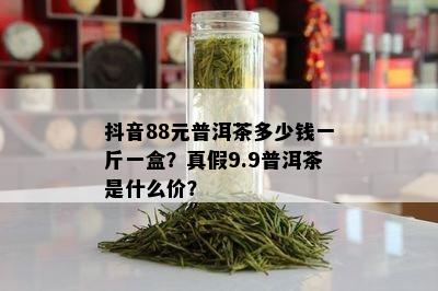 抖音88元普洱茶多少钱一斤一盒？真假9.9普洱茶是什么价？