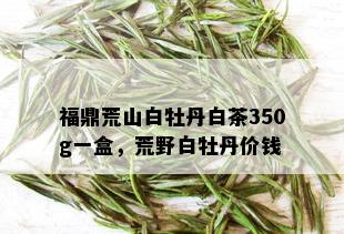 福鼎荒山白牡丹白茶350g一盒，荒野白牡丹价钱