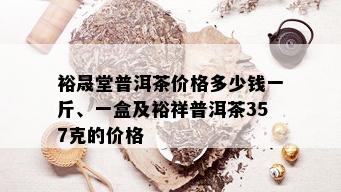 裕晟堂普洱茶价格多少钱一斤、一盒及裕祥普洱茶357克的价格