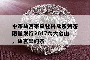 中茶故宫茶白牡丹及系列茶 *** 发行2017六大名山，故宫里的茶