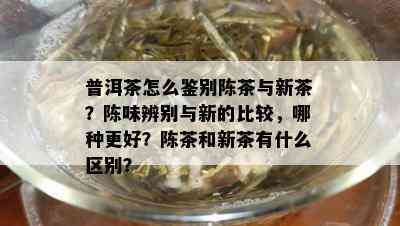 普洱茶怎么鉴别陈茶与新茶？陈味辨别与新的比较，哪种更好？陈茶和新茶有什么区别？