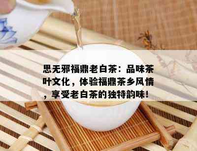 思无邪福鼎老白茶：品味茶叶文化，体验福鼎茶乡风情，享受老白茶的独特韵味！