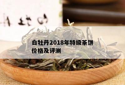 白牡丹2018年特级茶饼价格及评测