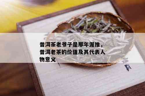 普洱茶老爷子是那年渥推，普洱老茶的价值及其代表人物意义