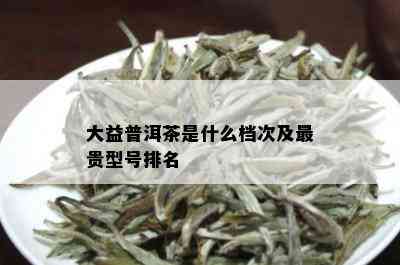 大益普洱茶是什么档次及最贵型号排名