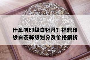 什么叫印级白牡丹？福鼎印级白茶等级划分及价格解析