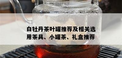 白牡丹茶叶罐推荐及相关选用茶具、小罐茶、礼盒推荐