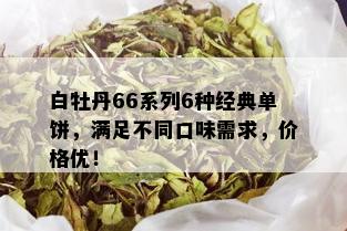 白牡丹66系列6种经典单饼，满足不同口味需求，价格优！