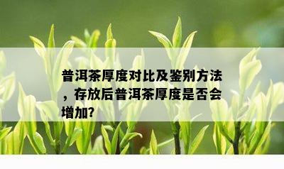 普洱茶厚度对比及鉴别方法，存放后普洱茶厚度是否会增加？