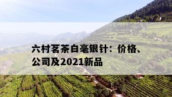 六村茗茶白毫银针：价格、公司及2021新品