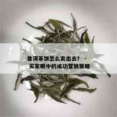 普洱茶饼怎么卖出去？ - 买家眼中的成功营销策略