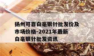 扬州可靠白毫银针批发价及市场价格-2021年最新白毫银针批发资讯