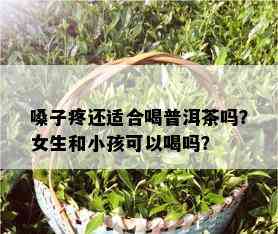 嗓子疼还适合喝普洱茶吗？女生和小孩可以喝吗？