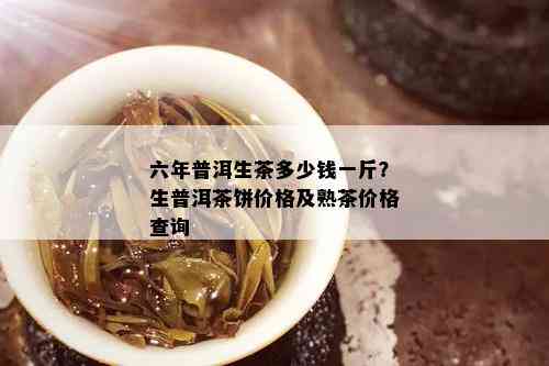 六年普洱生茶多少钱一斤？生普洱茶饼价格及熟茶价格查询