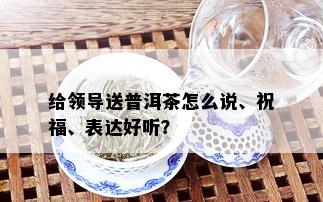 给领导送普洱茶怎么说、祝福、表达好听？