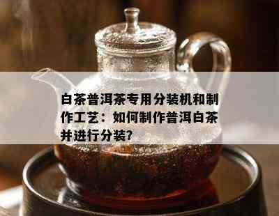 白茶普洱茶专用分装机和制作工艺：如何制作普洱白茶并进行分装？