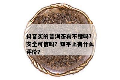 抖音买的普洱茶真不错吗？安全可信吗？知乎上有什么评价？