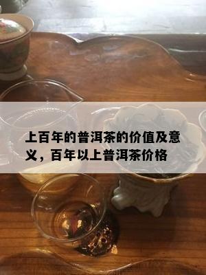 上百年的普洱茶的价值及意义，百年以上普洱茶价格