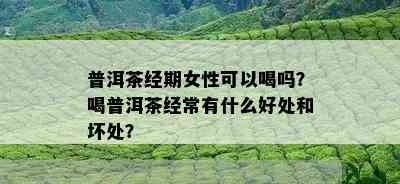 普洱茶经期女性可以喝吗？喝普洱茶经常有什么好处和坏处？