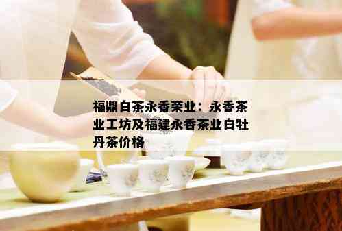 福鼎白茶永香荣业：永香茶业工坊及福建永香茶业白牡丹茶价格