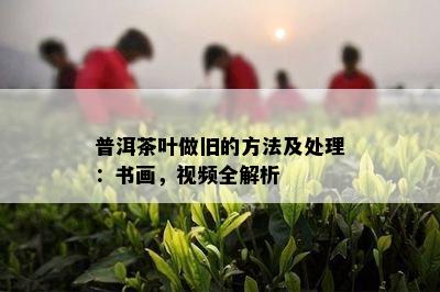 普洱茶叶做旧的方法及处理：书画，视频全解析