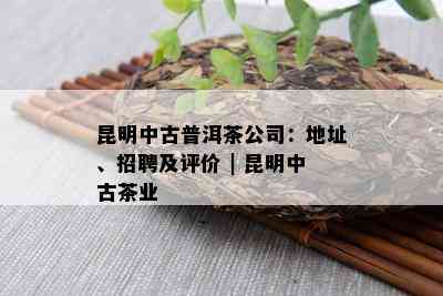 昆明中古普洱茶公司：地址、招聘及评价 | 昆明中古茶业