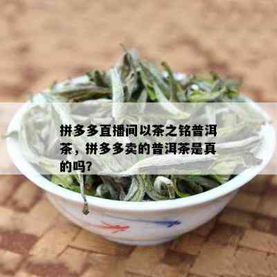 拼多多直播间以茶之铭普洱茶，拼多多卖的普洱茶是真的吗？