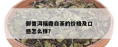 御普洱福鼎白茶的价格及口感怎么样？