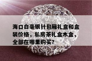 海口白毫银针包厢礼盒和盒装价格，私房茶礼盒木盒，全部在哪里购买？