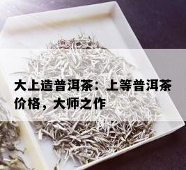 大上造普洱茶：上等普洱茶价格，大师之作