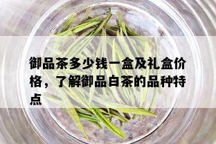 御品茶多少钱一盒及礼盒价格，了解御品白茶的品种特点