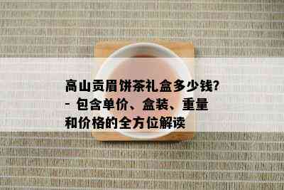 高山贡眉饼茶礼盒多少钱？- 包含单价、盒装、重量和价格的全方位解读