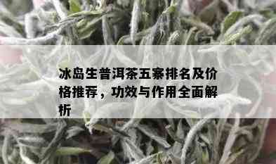 冰岛生普洱茶五寨排名及价格推荐，功效与作用全面解析