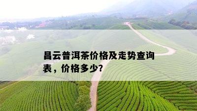 昌云普洱茶价格及走势查询表，价格多少？