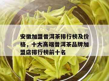 安徽加盟普洱茶排行榜及价格，十大高端普洱茶品牌加盟店排行榜前十名