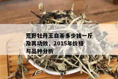 荒野牡丹王白茶多少钱一斤及其功效，2015年价格与品种分析